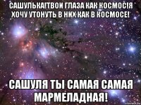 сашулька!твои глаза как космос!я хочу утонуть в них как в космосе! сашуля ты самая самая мармеладная!