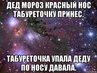 дед мороз красный нос табуреточку принес. табуреточка упала деду по носу давала.