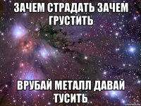 зачем страдать зачем грустить врубай металл давай тусить