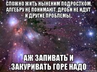 сложно жить ныненим подростком, алгебру не понимают, дроби не идут и другие проблемы.. аж запивать и закуривать горе надо