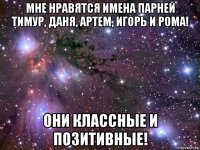 мне нравятся имена парней тимур, даня, артем, игорь и рома! они классные и позитивные!