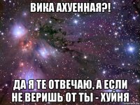 вика ахуенная?! да я те отвечаю, а если не веришь от ты - хуйня