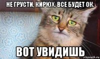 не грусти, кирюх, все будет ок. вот увидишь