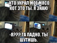 - кто украл моё мясо. кот это ты. я знаю -я??? та ладно. ты шутишь.