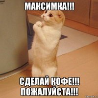 максимка!!! сделай кофе!!! пожалуйста!!!