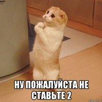  ну пожалуйста не ставьте 2