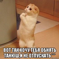  вот так хочу тебя обнять танюш,и не отпускать***