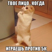 твое лицо , когда играешь против 5к