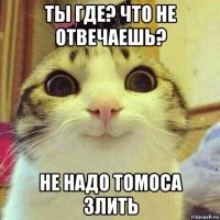 ты где? что не отвечаешь? не надо томоса злить