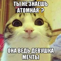 ты не знаешь атомная' ? она ведь девушка мечты