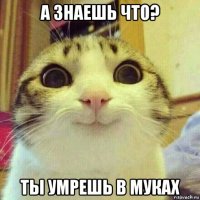 а знаешь что? ты умрешь в муках