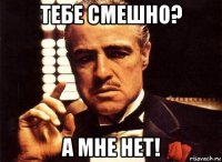 тебе смешно? а мне нет!