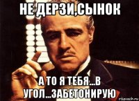 не дерзи,сынок а то я тебя...в угол...забетонирую