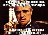 ты приходишь ко мне и просишь рекомендацию для росмолодежи но ты делаешь это без уважения, ничего не предлагая взамен