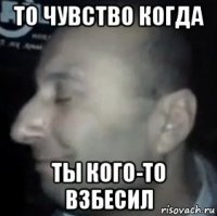 то чувство когда ты кого-то взбесил