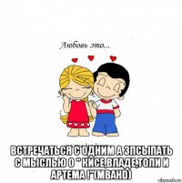  встречаться с одним а зпсыпать с мыслью о " кисе,владе,толи и артема !"(mbahd)