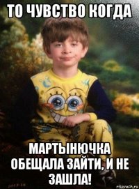 то чувство когда мартынючка обещала зайти, и не зашла!