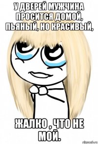 у дверей мужчина просится домой, пьяный, но красивый, жалко , что не мой.