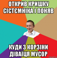 открив кришку сістємніка і поняв куди з корзіни діваїця мусор