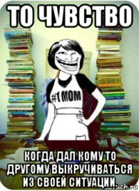 то чувство когда дал кому то другому выкручиваться из своей ситуации.