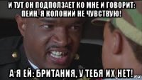 и тут он подползает ко мне и говорит: пейн, я колоний не чувствую! а я ей: британия, у тебя их нет!