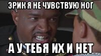эрик я не чувствую ног а у тебя их и нет