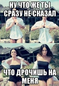 ну что же ты сразу не сказал что дрочишь на меня