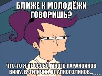 ближе к молодёжи говоришь? что-то я не особо много параноиков вижу, в отличии от алкоголиков...