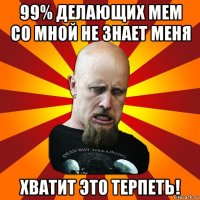 99% делающих мем со мной не знает меня хватит это терпеть!