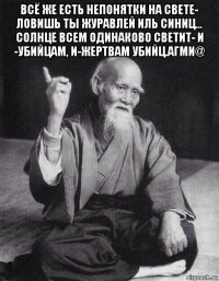 всё же есть непонятки на свете- ловишь ты журавлей иль синиц... солнце всем одинаково светит- и -убийцам, и-жертвам убийц.агми@ 