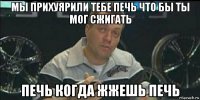 мы прихуярили тебе печь что бы ты мог сжигать печь когда жжешь печь