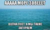 ааааа море зовееет волна поет. а мы такие загораем