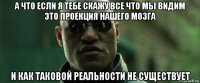 а что если я тебе скажу все что мы видим это проекция нашего мозга и как таковой реальности не существует