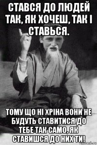 стався до людей так, як хочеш, так і ставься. тому що ні хріна вони не будуть ставитися до тебе так само, як ставишся до них ти!