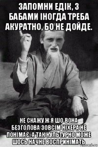 запомни едік, з бабами іногда треба акуратно, бо не дойде. не скажу ж я шо вона безголова зовсім ніхера не понімає. а так культурно може шось начне воспринімать