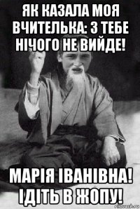 як казала моя вчителька: з тебе нічого не вийде! марія іванівна! ідіть в жопу!