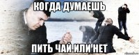 когда думаешь пить чай или нет