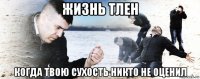 жизнь тлен когда твою сухость никто не оценил