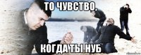 то чувство, когда ты нуб