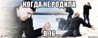 когда не родила в 16