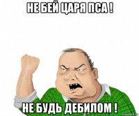 не бей царя пса ! не будь дебилом !