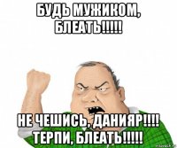 будь мужиком, блеать!!!!! не чешись, данияр!!!! терпи, блеать!!!!!