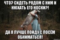 что? сидеть рядом с ним и нюхать его носки?! да я лучше пойду с лосём обниматься!