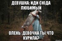 девушка: иди сюда любимый олень: девочка ты что курила?