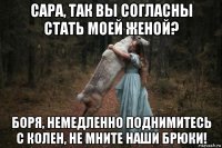 сара, так вы согласны стать моей женой? боря, немедленно поднимитесь с колен, не мните наши брюки!