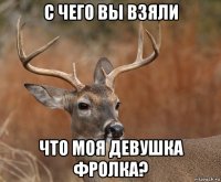 с чего вы взяли что моя девушка фролка?