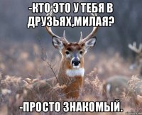 -кто это у тебя в друзьях,милая? -просто знакомый.