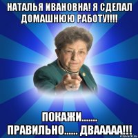 наталья ивановна! я сделал домашнюю работу!!!! покажи....... правильно...... двааааа!!!