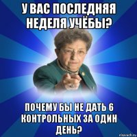 у вас последняя неделя учёбы? почему бы не дать 6 контрольных за один день?