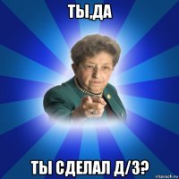 ты,да ты сделал д/з?